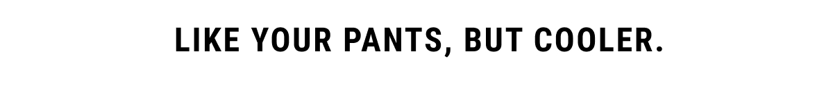 Like your pants, but cooler.